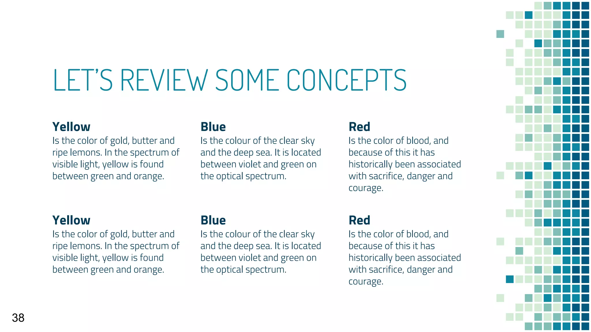 LET’S REVIEW SOME CONCEPTS
Yellow
Is the color of gold, butter and
ripe lemons. In the spectrum of
visible light, yellow is found
between green and orange.
Blue
Is the colour of the clear sky
and the deep sea. It is located
between violet and green on
the optical spectrum.
Red
Is the color of blood, and
because of this it has
historically been associated
with sacrifice, danger and
courage.
Yellow
Is the color of gold, butter and
ripe lemons. In the spectrum of
visible light, yellow is found
between green and orange.
Blue
Is the colour of the clear sky
and the deep sea. It is located
between violet and green on
the optical spectrum.
Red
Is the color of blood, and
because of this it has
historically been associated
with sacrifice, danger and
courage.
38
 