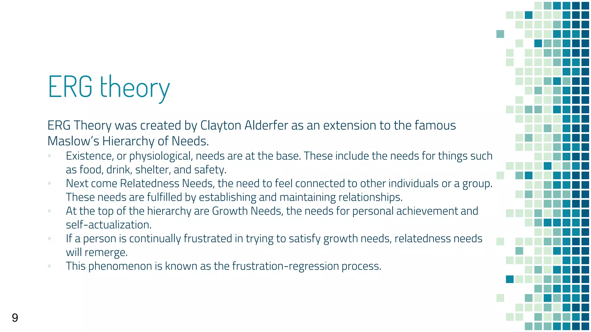 ERG theory
ERG Theory was created by Clayton Alderfer as an extension to the famous
Maslow’s Hierarchy of Needs.
▪ Existence, or physiological, needs are at the base. These include the needs for things such
as food, drink, shelter, and safety.
▪ Next come Relatedness Needs, the need to feel connected to other individuals or a group.
These needs are fulfilled by establishing and maintaining relationships.
▪ At the top of the hierarchy are Growth Needs, the needs for personal achievement and
self-actualization.
▪ If a person is continually frustrated in trying to satisfy growth needs, relatedness needs
will remerge.
▪ This phenomenon is known as the frustration-regression process.
9
 