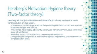 Herzberg’s Motivation-Hygiene theory
(Two-factor theory)
Herzberg felt that job satisfaction and dissatisfaction do not exist on the same
continuum, but on dual scales.
▪ In other words, certain things, which Herzberg called hygiene factors, could cause a person
to become unhappy with their job.
▪ These things, including pay, job security, and physical work environment, could never bring
about job satisfaction.
▪ Motivating factors, on the other hand, can increase job satisfaction.
▪ Giving employees things such as a sense of recognition, responsibility, or achievement can
bring satisfaction about.
10
 