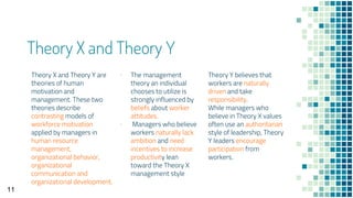 Theory X and Theory Y
Theory X and Theory Y are
theories of human
motivation and
management. These two
theories describe
contrasting models of
workforce motivation
applied by managers in
human resource
management,
organizational behavior,
organizational
communication and
organizational development.
▪ The management
theory an individual
chooses to utilize is
strongly influenced by
beliefs about worker
attitudes.
▪ Managers who believe
workers naturally lack
ambition and need
incentives to increase
productivity lean
toward the Theory X
management style
Theory Y believes that
workers are naturally
driven and take
responsibility.
While managers who
believe in Theory X values
often use an authoritarian
style of leadership, Theory
Y leaders encourage
participation from
workers.
11
 