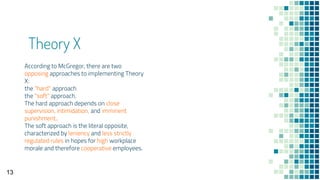 Theory X
According to McGregor, there are two
opposing approaches to implementing Theory
X:
the "hard" approach
the "soft" approach.
The hard approach depends on close
supervision, intimidation, and imminent
punishment..
The soft approach is the literal opposite,
characterized by leniency and less strictly
regulated rules in hopes for high workplace
morale and therefore cooperative employees.
13
 