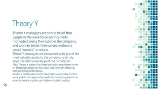 Theory Y
Theory Y managers act on the belief that
people in the work force are internally
motivated, enjoy their labor in the company,
and work to better themselves without a
direct "reward" in return.
Theory Y employees are considered to be one of the
most valuable assets to the company, and truly
drive the internal workings of the corporation.
Also, Theory Y states that these particular employees thrive
on challenges that they may face, and relish on bettering
their personal performance.
Workers additionally tend to take full responsibility for their
work and do not require the need of constant supervision in
order to create a quality and higher standard product
15
 