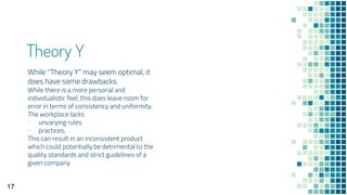 Theory Y
While "Theory Y" may seem optimal, it
does have some drawbacks.
While there is a more personal and
individualistic feel, this does leave room for
error in terms of consistency and uniformity.
The workplace lacks
▪ unvarying rules
▪ practices,
This can result in an inconsistent product
which could potentially be detrimental to the
quality standards and strict guidelines of a
given company
17
 