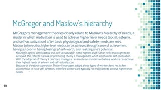 McGregor and Maslow's hierarchy
McGregor's management theories closely relate to Maslow's hierarchy of needs, a
model in which motivation is used to achieve higher level needs (social, esteem,
and self-actualization) after basic physiological and safety needs are met.
Maslow believes that higher level needs can be achieved through sense of achievement,
having autonomy, having feelings of self-worth, and realizing one's potential.
▫ McGregor agreed with Maslow that self-actualization is the highest level human need that ought to be
achieved, this reflects his bias for promoting Theory Y management which emphasizes self-motivation.
▫ With the adoption of Theory Y practices, managers can create an environment where workers can achieve
their highest needs of esteem and self-actualization.
▫ Because of the close supervision Theory X managers adopt, these types of workers tend not to feel
autonomous or have self-direction, therefore workers are typically not motivated to achieve higher level
needs.
19
 