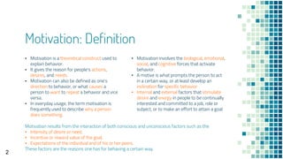 Motivation: Definition
▪ Motivation involves the biological, emotional,
social, and cognitive forces that activate
behavior.
▪ A motive is what prompts the person to act
in a certain way, or at least develop an
inclination for specific behavior
▪ Internal and external factors that stimulate
desire and energy in people to be continually
interested and committed to a job, role or
subject, or to make an effort to attain a goal
▪ Motivation is a theoretical construct used to
explain behavior.
▪ It gives the reason for people's actions,
desires, and needs.
▪ Motivation can also be defined as one's
direction to behavior, or what causes a
person to want to repeat a behavior and vice
versa.
▪ In everyday usage, the term motivation is
frequently used to describe why a person
does something.
Motivation results from the interaction of both conscious and unconscious factors such as the
▪ Intensity of desire or need,
▪ Incentive or reward value of the goal,
▪ Expectations of the individual and of his or her peers.
These factors are the reasons one has for behaving a certain way.
2
 