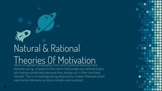 Natural & Rational
Theories Of MotivationMuch of western philosophy, from which political and economic
theories spring, is based on the notion that people are rational actors
who behave predictably because they always act in their own best
interest. This is increasingly being disputed by modern theories which
view human behavior as more complex and nuanced.
20
 