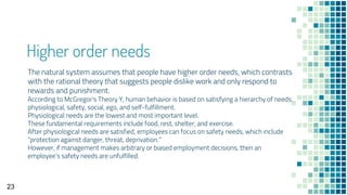 Higher order needs
The natural system assumes that people have higher order needs, which contrasts
with the rational theory that suggests people dislike work and only respond to
rewards and punishment.
According to McGregor's Theory Y, human behavior is based on satisfying a hierarchy of needs:
physiological, safety, social, ego, and self-fulfillment.
Physiological needs are the lowest and most important level.
These fundamental requirements include food, rest, shelter, and exercise.
After physiological needs are satisfied, employees can focus on safety needs, which include
“protection against danger, threat, deprivation.”
However, if management makes arbitrary or biased employment decisions, then an
employee’s safety needs are unfulfilled.
23
 