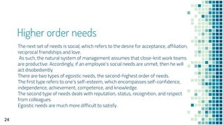 Higher order needs
The next set of needs is social, which refers to the desire for acceptance, affiliation,
reciprocal friendships and love.
As such, the natural system of management assumes that close-knit work teams
are productive. Accordingly, if an employee’s social needs are unmet, then he will
act disobediently
There are two types of egoistic needs, the second-highest order of needs.
The first type refers to one’s self-esteem, which encompasses self-confidence,
independence, achievement, competence, and knowledge.
The second type of needs deals with reputation, status, recognition, and respect
from colleagues.
Egoistic needs are much more difficult to satisfy.
24
 