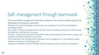 Self-management through teamwork
To successfully manage and motivate employees, the natural system posits that
being part of a group is necessary.
Because of structural changes in social order, the workplace is more fluid and adaptive
according to Mayo.
As a result, individual employees have lost their sense of stability and security, which can be
provided by a membership in a group.
However, if teams continuously change within jobs, then employees feel anxious, empty, and
irrational and become harder to work with.
The innate desire for lasting human association and management “is not related to single
workers, but always to working groups.”
In groups, employees will self-manage and form relevant customs, duties, and traditions.
25
 