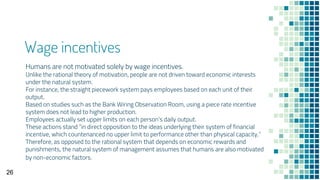 Wage incentives
Humans are not motivated solely by wage incentives.
Unlike the rational theory of motivation, people are not driven toward economic interests
under the natural system.
For instance, the straight piecework system pays employees based on each unit of their
output.
Based on studies such as the Bank Wiring Observation Room, using a piece rate incentive
system does not lead to higher production.
Employees actually set upper limits on each person’s daily output.
These actions stand “in direct opposition to the ideas underlying their system of financial
incentive, which countenanced no upper limit to performance other than physical capacity.”
Therefore, as opposed to the rational system that depends on economic rewards and
punishments, the natural system of management assumes that humans are also motivated
by non-economic factors.
26
 