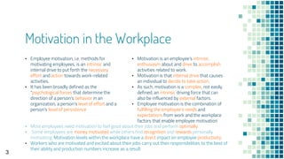 Motivation in the Workplace
▪ Motivation is an employee's intrinsic
enthusiasm about and drive to accomplish
activities related to work.
▪ Motivation is that internal drive that causes
an individual to decide to take action.
▪ As such, motivation is a complex, not easily
defined, an intrinsic driving force that can
also be influenced by external factors.
▪ Employee motivation is the combination of
fulfilling the employee's needs and
expectations from work and the workplace
factors that enable employee motivation
▪ Employee motivation, i.e. methods for
motivating employees, is an intrinsic and
internal drive to put forth the necessary
effort and action towards work-related
activities.
▪ It has been broadly defined as the
"psychological forces that determine the
direction of a person's behavior in an
organization, a person's level of effort and a
person's level of persistence
▪ Most employees need motivation to feel good about their jobs and perform optimally.
▪ Some employees are money motivated while others find recognition and rewards personally
motivating. Motivation levels within the workplace have a direct impact on employee productivity.
▪ Workers who are motivated and excited about their jobs carry out their responsibilities to the best of
their ability and production numbers increase as a result
3
 