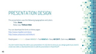 PRESENTATION DESIGN
This presentation uses the following typographies and colors:
▪ Titles: Dosis
▪ Body copy: Titillium Web
You can download the fonts on these pages:
http://www.impallari.com/dosis
http://www.campivisivi.net/titillium/
Pastel green #d3ebd5 · Green #80bfb7 · Teal #0b87a1 · Navy #01597f · Dark navy #003b55
You don’t need to keep this slide in your presentation. It’s only here to serve you as a design guide if you need to
create new slides or download the fonts to edit the presentation in PowerPoint®
46
 