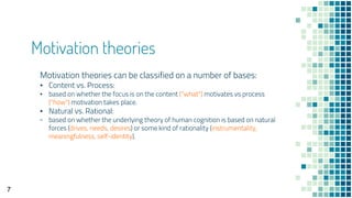 Motivation theories
Motivation theories can be classified on a number of bases:
▪ Content vs. Process:
▪ based on whether the focus is on the content ("what") motivates vs process
("how") motivation takes place.
▪ Natural vs. Rational:
▫ based on whether the underlying theory of human cognition is based on natural
forces (drives, needs, desires) or some kind of rationality (instrumentality,
meaningfulness, self-identity).
7
 