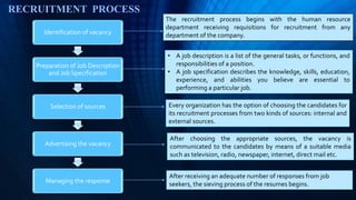 RECRUITMENT PROCESS
Identification of vacancy
Preparation of Job Description
and Job Specification
Selection of sources
Advertising the vacancy
Managing the response
The recruitment process begins with the human resource
department receiving requisitions for recruitment from any
department of the company.
• A job description is a list of the general tasks, or functions, and
responsibilities of a position.
• A job specification describes the knowledge, skills, education,
experience, and abilities you believe are essential to
performing a particular job.
Every organization has the option of choosing the candidates for
its recruitment processes from two kinds of sources: internal and
external sources.
After choosing the appropriate sources, the vacancy is
communicated to the candidates by means of a suitable media
such as television, radio, newspaper, internet, direct mail etc.
After receiving an adequate number of responses from job
seekers, the sieving process of the resumes begins.
 
