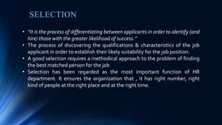 SELECTION
• “It is the process of differentiating between applicants in order to identify (and
hire) those with the greater likelihood of success.”
• The process of discovering the qualifications & characteristics of the job
applicant in order to establish their likely suitability for the job position.
• A good selection requires a methodical approach to the problem of finding
the best matched person for the job
• Selection has been regarded as the most important function of HR
department. It ensures the organization that , it has right number, right
kind of people at the right place and at the right time.
 