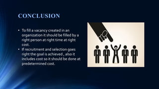 CONCLUSION
• To fill a vacancy created in an
organization it should be filled by a
right person at right time at right
cost.
• If recruitment and selection goes
right the goal is achieved , also it
includes cost so it should be done at
predetermined cost.
 