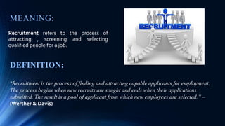 MEANING:
Recruitment refers to the process of
attracting , screening and selecting
qualified people for a job.
DEFINITION:
“Recruitment is the process of finding and attracting capable applicants for employment.
The process begins when new recruits are sought and ends when their applications
submitted. The result is a pool of applicant from which new employees are selected.” –
(Werther & Davis)
 