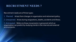 RECRUITMENT NEEDS ?
Recruitment needs are of three types:
1. Planned: Arises from changes in organization and retirement policy.
2. Unexpected: Arises during resignations, deaths, accidents and illness.
3. Anticipated: Refers to those movements in personnel which an
organization can predict by studying trends in the internal and external
environments.
 