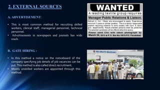 2. EXTERNAL SOURCES
A. ADVERTISEMENT:
• This is most common method for recruiting skilled
workers, clerical staff, managerial personnel, technical
personnel.
• Advertisements in newspapers and journals has wide
reach.
B. GATE HIRING :
• In this method a notice on the noticeboard of the
company specifying job details of job vacancies can be
put.This method is also called direct recruitment.
• Mostly unskilled workers are appointed through this
method.
 
