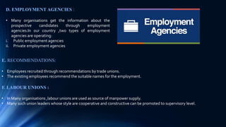 E. RECOMMENDATIONS:
• Employees recruited through recommendations by trade unions.
• The existing employees recommend the suitable names for the employment.
F. LABOUR UNIONS :
• In Many organisations ,labour unions are used as source of manpower supply.
• Many such union leaders whose style are cooperative and constructive can be promoted to supervisory level.
D. EMPLOYMENT AGENCIES :
• Many organisations get the information about the
prospective candidates through employment
agencies.In our country ,two types of employment
agencies are operating:
i. Public employment agencies
ii. Private employment agencies
 