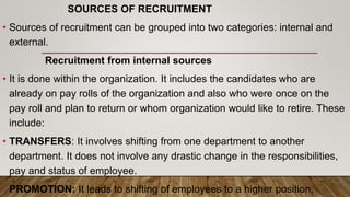 SOURCES OF RECRUITMENT
• Sources of recruitment can be grouped into two categories: internal and
external.
Recruitment from internal sources
• It is done within the organization. It includes the candidates who are
already on pay rolls of the organization and also who were once on the
pay roll and plan to return or whom organization would like to retire. These
include:
• TRANSFERS: It involves shifting from one department to another
department. It does not involve any drastic change in the responsibilities,
pay and status of employee.
• PROMOTION: It leads to shifting of employees to a higher position,
 