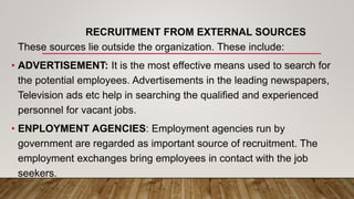 RECRUITMENT FROM EXTERNAL SOURCES
These sources lie outside the organization. These include:
• ADVERTISEMENT: It is the most effective means used to search for
the potential employees. Advertisements in the leading newspapers,
Television ads etc help in searching the qualified and experienced
personnel for vacant jobs.
• ENPLOYMENT AGENCIES: Employment agencies run by
government are regarded as important source of recruitment. The
employment exchanges bring employees in contact with the job
seekers.
 