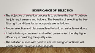 SIGNIFICANCE OF SELECTION
• The objective of selection process is to achieve the best fit between
the job requirements and holders. The benefits of selecting the best
fit or right candidate for various posts are as follows:
• Proper selection and placement lead to build up suitable workforce.
• It helps to bring competent and skilled persons and thereby higher
efficiency in providing the quality care.
• The satisfied nurses with positive attitude and good aptitude will
initiate to fulfill the organizational goals.
 