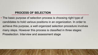 PROCESS OF SELECTION
• The basic purpose of selection process is choosing right type of
candidates to hold various positions in an organization. In order to
achieve this purpose, a well organized selection procedure involves
many steps. However this process is classified in three stages:
Preselection. Interview and assessment stage
 