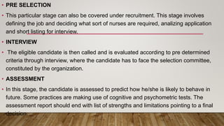 • PRE SELECTION
• This particular stage can also be covered under recruitment. This stage involves
defining the job and deciding what sort of nurses are required, analizing application
and short listing for interview.
• INTERVIEW
• The eligible candidate is then called and is evaluated according to pre determined
criteria through interview, where the candidate has to face the selection committee,
constituted by the organization.
• ASSESSMENT
• In this stage, the candidate is assessed to predict how he/she is likely to behave in
future. Some practices are making use of cognitive and psychometric tests. The
assessment report should end with list of strengths and limitations pointing to a final
decision.
 