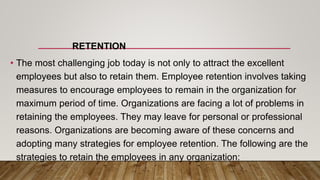 RETENTION
• The most challenging job today is not only to attract the excellent
employees but also to retain them. Employee retention involves taking
measures to encourage employees to remain in the organization for
maximum period of time. Organizations are facing a lot of problems in
retaining the employees. They may leave for personal or professional
reasons. Organizations are becoming aware of these concerns and
adopting many strategies for employee retention. The following are the
strategies to retain the employees in any organization:
 
