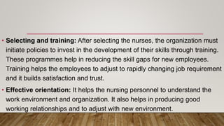 • Selecting and training: After selecting the nurses, the organization must
initiate policies to invest in the development of their skills through training.
These programmes help in reducing the skill gaps for new employees.
Training helps the employees to adjust to rapidly changing job requirement
and it builds satisfaction and trust.
• Effective orientation: It helps the nursing personnel to understand the
work environment and organization. It also helps in producing good
working relationships and to adjust with new environment.
 