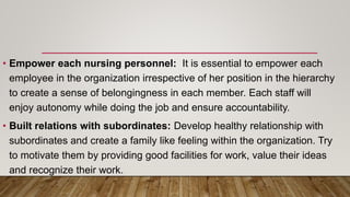 • Empower each nursing personnel: It is essential to empower each
employee in the organization irrespective of her position in the hierarchy
to create a sense of belongingness in each member. Each staff will
enjoy autonomy while doing the job and ensure accountability.
• Built relations with subordinates: Develop healthy relationship with
subordinates and create a family like feeling within the organization. Try
to motivate them by providing good facilities for work, value their ideas
and recognize their work.
 