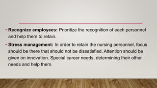 • Recognize employees: Prioritize the recognition of each personnel
and help them to retain.
• Stress management: In order to retain the nursing personnel, focus
should be there that should not be dissatisfied. Attention should be
given on innovation. Special career needs, determining their other
needs and help them.
 