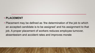 • PLACEMENT
• Placement may be defined as ‘the determination of the job to which
an accepted candidate is to be assigned’ and his assignment to that
job. A proper placement of workers reduces employee turnover,
absenteeism and accident rates and improves morale
 