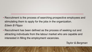 • Recruitment is the process of searching prospective employees and
stimulating them to apply for the jobs in the organization.
Edwin B Flippo
• Recruitment has been defined as the process of seeking out and
attracting individuals from the labour market who are capable and
interested in filling the employment vacancies.
Taylor & Bergman
 