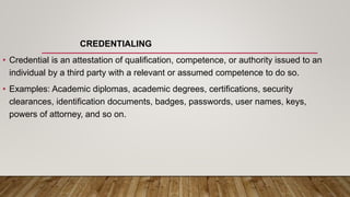 CREDENTIALING
• Credential is an attestation of qualification, competence, or authority issued to an
individual by a third party with a relevant or assumed competence to do so.
• Examples: Academic diplomas, academic degrees, certifications, security
clearances, identification documents, badges, passwords, user names, keys,
powers of attorney, and so on.
 