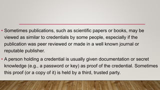 • Sometimes publications, such as scientific papers or books, may be
viewed as similar to credentials by some people, especially if the
publication was peer reviewed or made in a well known journal or
reputable publisher.
• A person holding a credential is usually given documentation or secret
knowledge (e.g., a password or key) as proof of the credential. Sometimes
this proof (or a copy of it) is held by a third, trusted party.
 