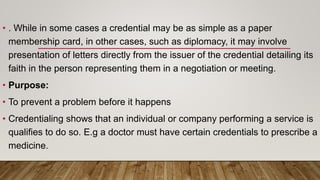 • . While in some cases a credential may be as simple as a paper
membership card, in other cases, such as diplomacy, it may involve
presentation of letters directly from the issuer of the credential detailing its
faith in the person representing them in a negotiation or meeting.
• Purpose:
• To prevent a problem before it happens
• Credentialing shows that an individual or company performing a service is
qualifies to do so. E.g a doctor must have certain credentials to prescribe a
medicine.
 