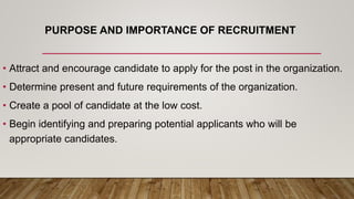 PURPOSE AND IMPORTANCE OF RECRUITMENT
• Attract and encourage candidate to apply for the post in the organization.
• Determine present and future requirements of the organization.
• Create a pool of candidate at the low cost.
• Begin identifying and preparing potential applicants who will be
appropriate candidates.
 