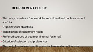 RECRUITMENT POLICY
• The policy provides a framework for recruitment and contains aspect
such as
• Organizational objectives
• Identification of recruitment needs
• Preferred sources of treatment{internal /external}
• Criterion of selection and preferences
• The cost of recruitment and financial implementation of the same
 