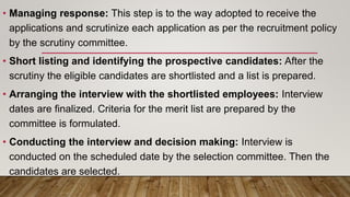 • Managing response: This step is to the way adopted to receive the
applications and scrutinize each application as per the recruitment policy
by the scrutiny committee.
• Short listing and identifying the prospective candidates: After the
scrutiny the eligible candidates are shortlisted and a list is prepared.
• Arranging the interview with the shortlisted employees: Interview
dates are finalized. Criteria for the merit list are prepared by the
committee is formulated.
• Conducting the interview and decision making: Interview is
conducted on the scheduled date by the selection committee. Then the
candidates are selected.
 