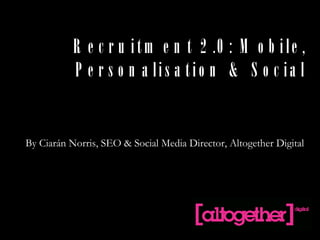 Recruitment 2.0: Mobile, Personalisation & Social By Ciarán Norris, SEO & Social Media Director, Altogether Digital  