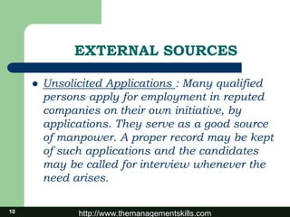 http://www.themanagementskills.com10
EXTERNAL SOURCES
 Unsolicited Applications : Many qualified
persons apply for employment in reputed
companies on their own initiative, by
applications. They serve as a good source
of manpower. A proper record may be kept
of such applications and the candidates
may be called for interview whenever the
need arises.
 