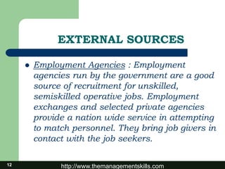 http://www.themanagementskills.com12
EXTERNAL SOURCES
 Employment Agencies : Employment
agencies run by the government are a good
source of recruitment for unskilled,
semiskilled operative jobs. Employment
exchanges and selected private agencies
provide a nation wide service in attempting
to match personnel. They bring job givers in
contact with the job seekers.
 