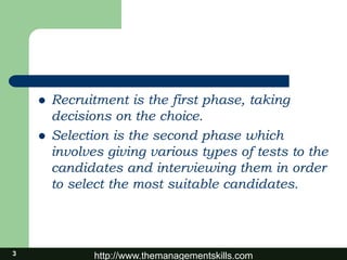 http://www.themanagementskills.com
 Recruitment is the first phase, taking
decisions on the choice.
 Selection is the second phase which
involves giving various types of tests to the
candidates and interviewing them in order
to select the most suitable candidates.
3
 