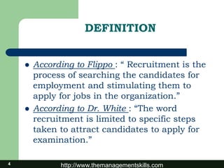 http://www.themanagementskills.com
DEFINITION
 According to Flippo : “ Recruitment is the
process of searching the candidates for
employment and stimulating them to
apply for jobs in the organization.”
 According to Dr. White : “The word
recruitment is limited to specific steps
taken to attract candidates to apply for
examination.”
4
 