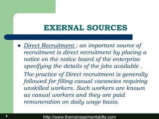 http://www.themanagementskills.com9
EXERNAL SOURCES
 Direct Recruitment : an important source of
recruitment is direct recruitment by placing a
notice on the notice board of the enterprise
specifying the details of the jobs available .
The practice of Direct recruitment is generally
followed for filling casual vacancies requiring
unskilled workers. Such workers are known
as casual workers and they are paid
remuneration on daily wage basis.
 