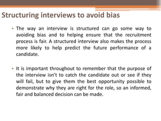 Structuring interviews to avoid bias
• The way an interview is structured can go some way to
avoiding bias and to helping ensure that the recruitment
process is fair. A structured interview also makes the process
more likely to help predict the future performance of a
candidate.
• It is important throughout to remember that the purpose of
the interview isn’t to catch the candidate out or see if they
will fail, but to give them the best opportunity possible to
demonstrate why they are right for the role, so an informed,
fair and balanced decision can be made.
 