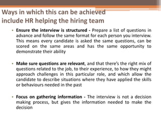 Ways in which this can be achieved
include HR helping the hiring team
• Ensure the interview is structured - Prepare a list of questions in
advance and follow the same format for each person you interview.
This means every candidate is asked the same questions, can be
scored on the same areas and has the same opportunity to
demonstrate their ability
• Make sure questions are relevant, and that there’s the right mix of
questions related to the job, to their experience, to how they might
approach challenges in this particular role, and which allow the
candidate to describe situations where they have applied the skills
or behaviours needed in the past
• Focus on gathering information - The interview is not a decision
making process, but gives the information needed to make the
decision
 