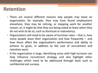 Retention
• There are several different reasons why people may leave an
organisation, for example, they may have found employment
elsewhere, they may be retiring, or stopping work for another
reason, or, it might be that they are being asked to leave when they
do not wish to do so, such as dismissal or redundancy.
• Organisations will need to be aware of turnover rates – that is, how
many people leave their organisation and how frequently – and
how these affect the organisation’s performance and ability to
achieve its goals, in addition to the cost of recruitment and
retention work.
• If the organisation is large, identifying areas with high turnover can
help influence recruitment strategy, and also highlight other
challenges which need to be addressed through tools such as
confidential exit surveys.
 